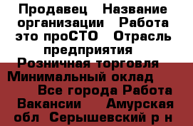 Продавец › Название организации ­ Работа-это проСТО › Отрасль предприятия ­ Розничная торговля › Минимальный оклад ­ 20 790 - Все города Работа » Вакансии   . Амурская обл.,Серышевский р-н